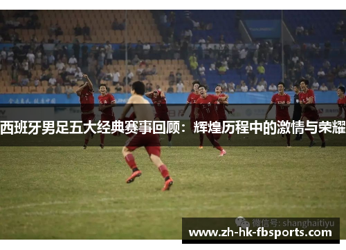 西班牙男足五大经典赛事回顾：辉煌历程中的激情与荣耀