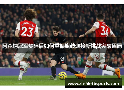 阿森纳冠军梦碎后如何重振旗鼓迎接新挑战突破困局 阿森纳冠军梦碎后如何重振旗鼓迎接新挑战突破困局