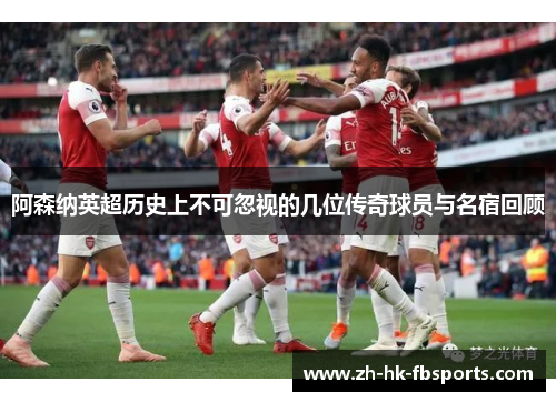 阿森纳英超历史上不可忽视的几位传奇球员与名宿回顾 阿森纳英超历史上不可忽视的几位传奇球员与名宿回顾