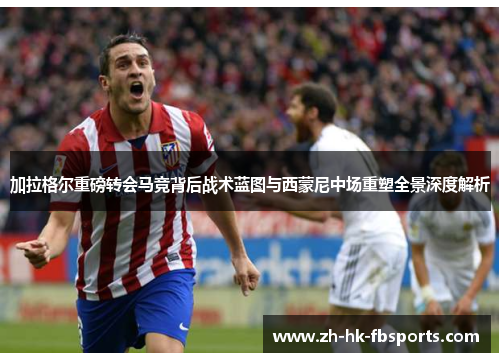 加拉格尔重磅转会马竞背后战术蓝图与西蒙尼中场重塑全景深度解析 加拉格尔重磅转会马竞背后战术蓝图与西蒙尼中场重塑全景深度解析