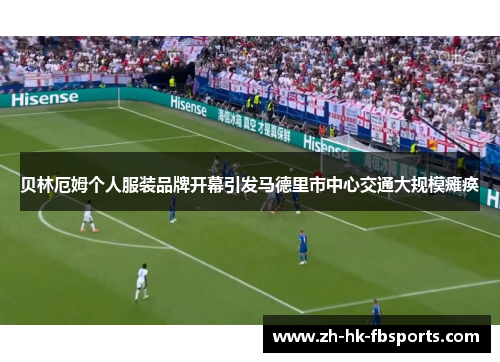 贝林厄姆个人服装品牌开幕引发马德里市中心交通大规模瘫痪