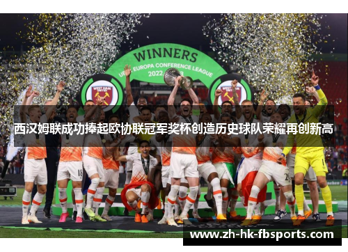 西汉姆联成功捧起欧协联冠军奖杯创造历史球队荣耀再创新高