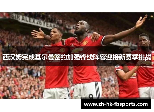 西汉姆完成基尔曼签约加强锋线阵容迎接新赛季挑战
